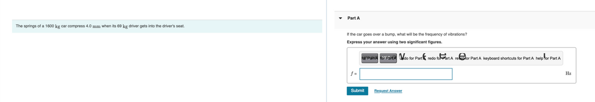 The springs of a 1600 kg car compress 4.0 mm when its 69 kg driver gets into the driver's seat.
Part A
If the car goes over a bump, what will be the frequency of vibrations?
Express your answer using two significant figures.
for Part A for Part A do for Part redo for Part A refor Part A keyboard shortcuts for Part A help for Part A
f=
Submit
Request Answer
Hz