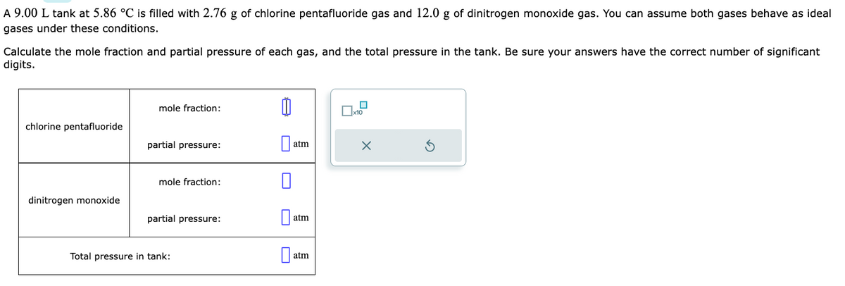 A 9.00 L tank at 5.86 °C is filled with 2.76 g of chlorine pentafluoride gas and 12.0 g of dinitrogen monoxide gas. You can assume both gases behave as ideal
gases under these conditions.
Calculate the mole fraction and partial pressure of each gas, and the total pressure in the tank. Be sure your answers have the correct number of significant
digits.
chlorine pentafluoride
dinitrogen monoxide
mole fraction:
partial pressure:
mole fraction:
partial pressure:
Total pressure in tank:
■
atm
atm
atm
0
*0
X