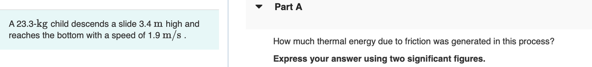A 23.3-kg child descends a slide 3.4 m high and
reaches the bottom with a speed of 1.9 m/s.
Part A
How much thermal energy due to friction was generated in this process?
Express your answer using two significant figures.