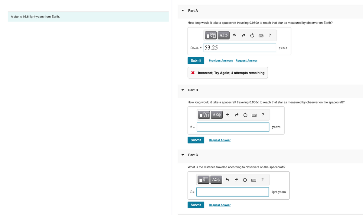A star is 16.6 light-years from Earth.
Part A
How long would it take a spacecraft traveling 0.950c to reach that star as measured by observer on Earth?
tEarth = 53.25
Submit Previous Answers Request Answer
Part B
X Incorrect; Try Again; 4 attempts remaining
t =
175| ΑΣΦ
Submit
Part C
How long would it take a spacecraft traveling 0.950c to reach that star as measured by observer on the spacecraft?
1 =
15. ΑΣΦ
Submit
5
Request Answer
[ΠΙ ΑΣΦ
www
F
Request Answer
2 ?
What is the distance traveled according to observers on the spacecraft?
?
years
?
years
light-years