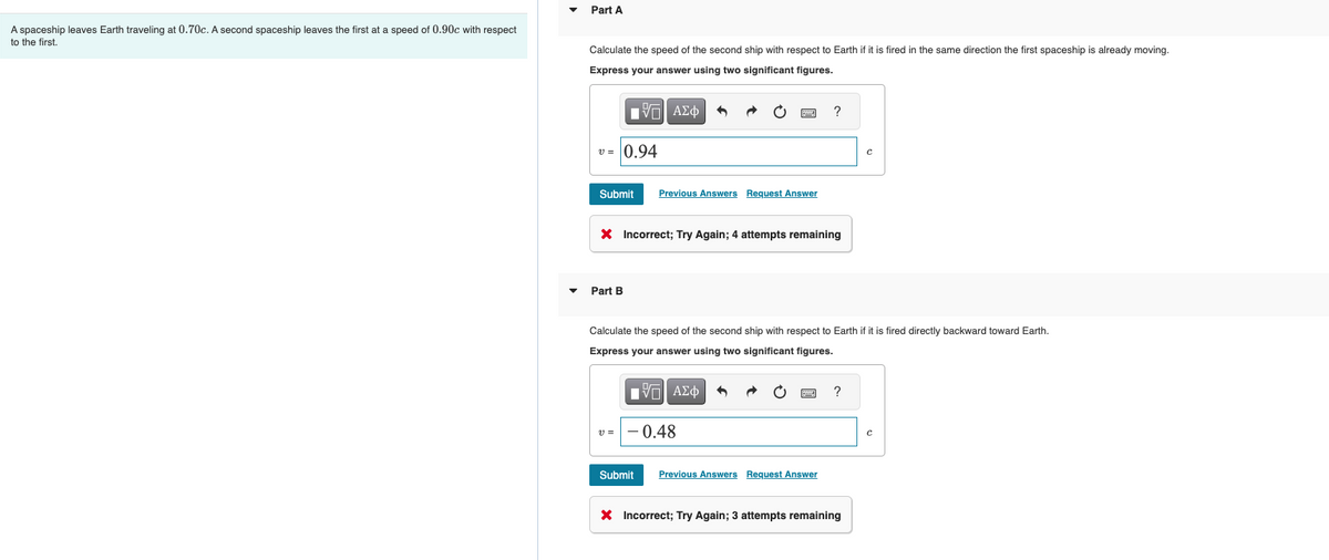 A spaceship leaves Earth traveling at 0.70c. A second spaceship leaves the first at a speed of 0.90c with respect
to the first.
Part A
Calculate the speed of the second ship with respect to Earth if it is fired in the same direction the first spaceship is already moving.
Express your answer using two significant figures.
[Π ΑΣΦ
v= 0.94
Submit Previous Answers Request Answer
Part B
wwwww
X Incorrect; Try Again; 4 attempts remaining
v=-0.48
Calculate the speed of the second ship with respect to Earth if it is fired directly backward toward Earth.
Express your answer using two significant figures.
15| ΑΣΦ 5
www
?
F
Submit Previous Answers Request Answer
?
C
X Incorrect; Try Again; 3 attempts remaining
с