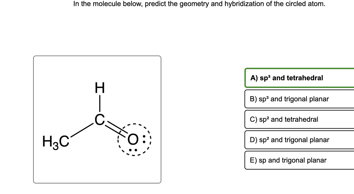 H3C
In the molecule below, predict the geometry and hybridization of the circled atom.
H
C.
O
A) sp³ and tetrahedral
B) sp³ and trigonal planar
C) sp² and tetrahedral
D) sp² and trigonal planar
E) sp and trigonal planar