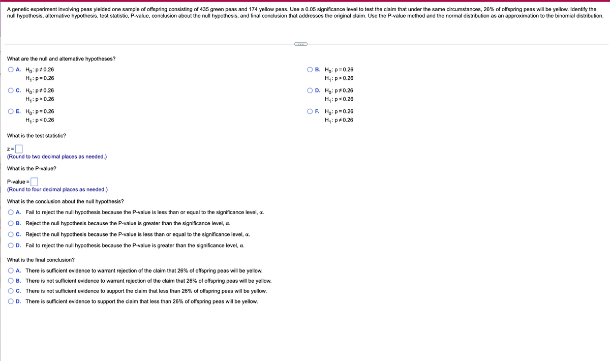 A genetic experiment involving peas yielded one sample of offspring consisting of 435 green peas and 174 yellow peas. Use a 0.05 significance level to test the claim that under the same circumstances, 26% of offspring peas will be yellow. Identify the
null hypothesis, alternative hypothesis, test statistic, P-value, conclusion about the null hypothesis, and final conclusion that addresses the original claim. Use the P-value method and the normal distribution as an approximation to the binomial distribution.
What are the null and alternative hypotheses?
O A. Ho: p#0.26
В. Но: р30.26
H4:p= 0.26
H1:p>0.26
Ос. Но: р#0.26
O D. Ho: p#0.26
H1:p>0.26
H1: p<0.26
O E. Ho:p=0.26
O F. Ho: p= 0.26
H1: p<0.26
H4: p#0.26
What is the test statistic?
z=
(Round to two decimal places as needed.)
What is the P-value?
P-value =
(Round to four decimal places as needed.)
What is the conclusion about the null hypothesis?
O A. Fail to reject the null hypothesis because the P-value is less than or equal to the significance level, a.
O B. Reject the null hypothesis because the P-value is greater than the significance level, a.
O C. Reject the null hypothesis because the P-value is less than or equal to the significance level, a.
D. Fail to reject the null hypothesis because the P-value is greater than the significance level, a.
What is the final conclusion?
O A. There is sufficient evidence to warrant rejection of the claim that 26% of offspring peas will be yellow.
O B. There is not sufficient evidence to warrant rejection of the claim that 26% of offspring peas will be yellow.
OC. There is not sufficient evidence to support the claim that less than 26% of offspring peas will be yellow.
O D. There is sufficient evidence to support the claim that less than 26% of offspring peas will be yellow.
