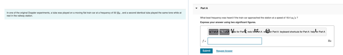 In one of the original Doppler experiments, a tuba was played on a moving flat train car at a frequency of 50 Hz, and a second identical tuba played the same tone while at
rest in the railway station.
Part A
What beat frequency was heard if the train car approached the station at a speed of 18.4 m/s?
Express your answer using two significant figures.
f=
for Pairt for Part A do for Part redo fo Part A receptor Part A keyboard shortcuts for Part A help for Part A
Submit
Request Answer
Hz