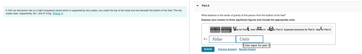 A 164-cm-tall person lies on a light (massless) board which is supported by two scales, one under the top of her head and one beneath the bottom of her feet. The two
scales read, respectively, 35.1 and 31.6 kg. (Figure 1)
Part A
What distance is the center of gravity of this person from the bottom of her feet?
Express your answer to three significant figures and include the appropriate units.
for Part A for Parte do for Part redo foPart A reetfor Part A keyboard shortcuts for Part A help for Part A
d=
Submit
Value
Units
Units input for part A
Previous Answers Request Answer