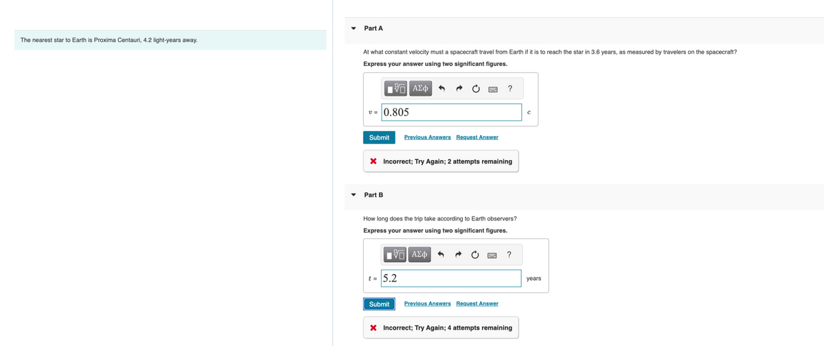 The nearest star to Earth is Proxima Centauri, 4.2 light-years away.
Part A
At what constant velocity must a spacecraft travel from Earth if it is to reach the star in 3.6 years, as measured by travelers on the spacecraft?
Express your answer using two significant figures.
IVE ΑΣΦ
v= 0.805
Submit
Part B
X Incorrect; Try Again; 2 attempts remaining
Previous Answers Request Answer
How long does the trip take according to Earth observers?
Express your answer using two significant figures.
D
ΠΫΠΙ ΑΣΦ
t = 5.2
Submit
?
Previous Answers Request Answer
?
X Incorrect; Try Again; 4 attempts remaining
C
years