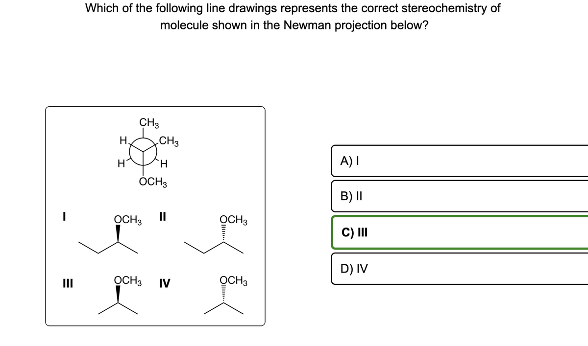 =
III
Which of the following line drawings represents the correct stereochemistry of
molecule shown in the Newman projection below?
I
H.
H
CH3
CH 3
H
OCH3
OCH 3
OCH 3
II
IV
OCH 3
OCH3
III...
A) I
B) II
C) III
D) IV