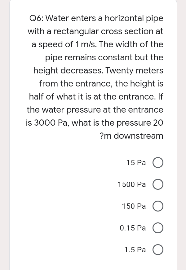 Q6: Water enters a horizontal pipe
with a rectangular cross section at
a speed of 1 m/s. The width of the
pipe remains constant but the
height decreases. Twenty meters
from the entrance, the height is
half of what it is at the entrance. If
the water pressure at the entrance
is 3000 Pa, what is the pressure 20
?m downstream
15 Ра О
1500 Pa O
150 Ра
0.15 Ра О
1.5 Ра О
