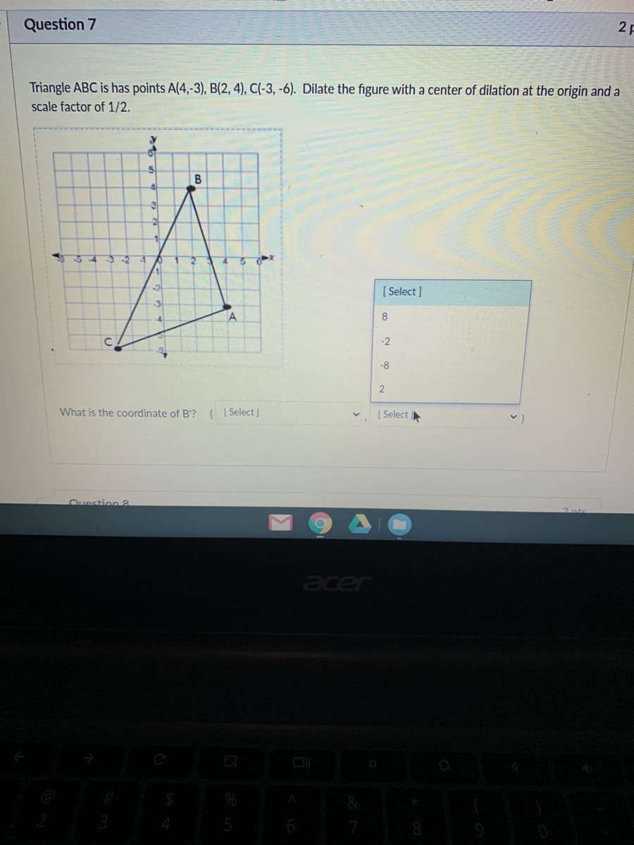 Question 7
2 F
Triangle ABC is has points A(4,-3), B(2, 4), C(-3, -6). Dilate the figure with a center of dilation at the origin and a
scale factor of 1/2.
В
[ Select ]
A
8.
-2
-8
What is the coordinate of B'?
( I Select J
| Select
Ouestion 8
acer
6
8.
