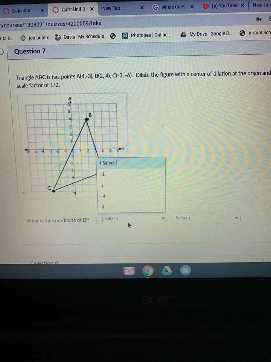 G where does X
O (5) YouTube x
New Tab
Quiz: Unit 3 X
New Tab
Calendar
/courses/1308091/quizzes/4200059/take
e Photopea | Online..
A My Drive- Google D..
6 Virtual Sch
uta S.
O job publix
Oasis - My Schedule
Question 7
Triangle ABC is has points A(4,-3), B(2, 4), C(-3, -6). Dilate the figure with a center of dilation at the origin and
scale factor of 1/2.
В
34
-2
[ Select ]
-1
1
-4
4
| Select |
What is the coordinate of B'? ( [ Select J
Ouestion 8
acer
