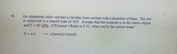 30.
An aluminum alloy rod has a circular cross section with a diameter of 8mm. The rod
is subjected to a tensile load of 5kN. Assume that the material is in the elastic region
and E=69 GPa If Poisson's Ratio is 0.33, what will be the lateral strain?
E=68 v=-e(lateral) e(axial)