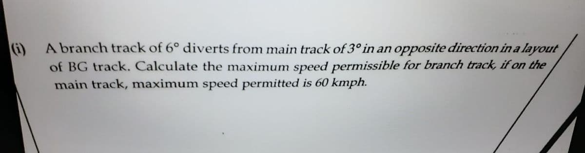 A branch track of 6° diverts from main track of 3° in an opposite direction in a layout
of BG track. Calculate the maximum speed permissible for branch track, if on the
main track, maximum speed permitted is 60 kmph.