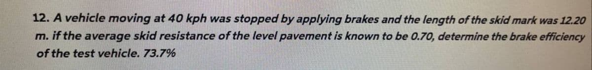 12. A vehicle moving at 40 kph was stopped by applying brakes and the length of the skid mark was 12.20
m. if the average skid resistance of the level pavement is known to be 0.70, determine the brake efficiency
of the test vehicle. 73.7%