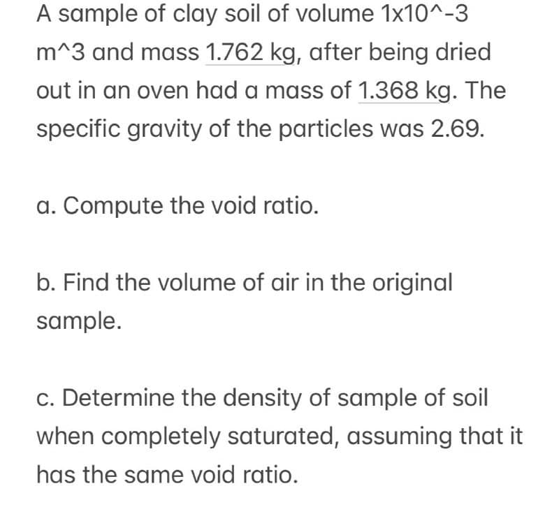 A sample of clay soil of volume 1x10^-3
m^3 and mass 1.762 kg, after being dried
out in an oven had a mass of 1.368 kg. The
specific gravity of the particles was 2.69.
a. Compute the void ratio.
b. Find the volume of air in the original
sample.
c. Determine the density of sample of soil
when completely saturated, assuming that it
has the same void ratio.