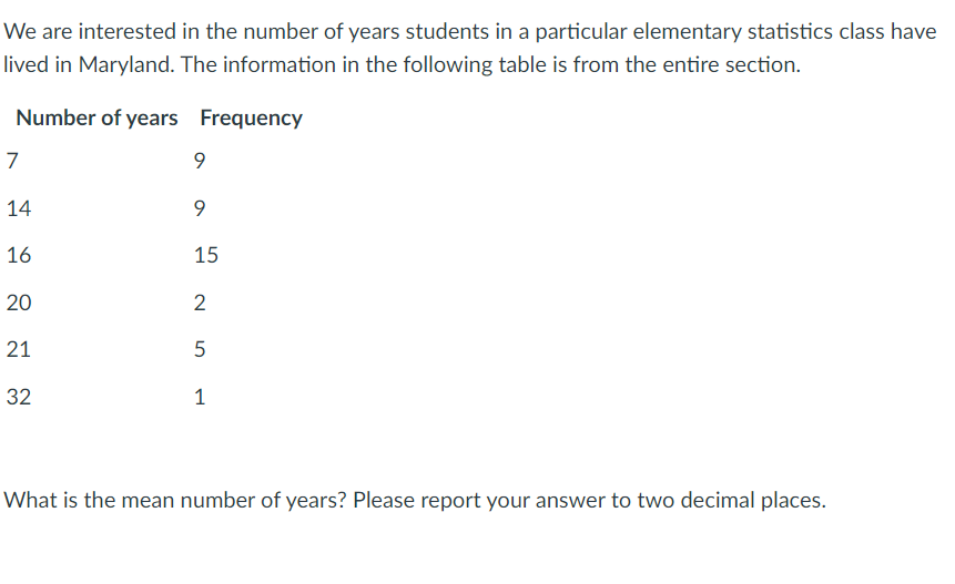 We are interested in the number of years students in a particular elementary statistics class have
lived in Maryland. The information in the following table is from the entire section.
Number of years Frequency
7
14
16
15
20
2
21
32
1
What is the mean number of years? Please report your answer to two decimal places.
