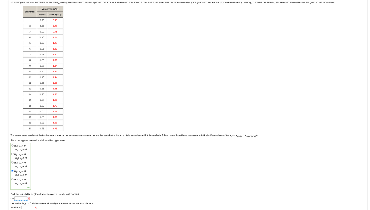To investigate the fluid mechanics of swimming, twenty swimmers each swam a specified distance in a water-filled pool and in a pool where the water was thickened with food grade guar gum to create a syrup-like consistency. Velocity, in meters per second, was recorded and the results are given in the table below.
Swimmer
Ho: Md #0
Ha: Md = 0
Но на
= 0
Ha: Md > 0
Ho: Md
Ho: Md = 0
Ha: Md < 0
0 =
Ha: Md = 0
1
Ho: Md <O
Ha: Md
= 0
2
3
4
5
6
7
8
9
10
11
12
13
14
15
16
17
18
19
20
Velocity (m/s)
Water Guar Syrup
0.90
0.92
1.00
1.10
1.20
1.25
1.25
1.30
1.35
1.40
1.40
1.50
1.65
1.70
1.75
1.80
1.80
1.85
1.90
1.95
0.93
0.97
0.95
1.14
1.23
1.23
1.27
1.30
1.34
1.42
1.44
1.53
The researchers concluded that swimming in guar syrup does not change mean swimming speed. Are the given data consistent with this conclusion? Carry out a hypothesis test using a 0.01 significance level. (Use μd = "water
State the appropriate null and alternative hypotheses.
1.58
1.70
1.80
1.77
1.84
1.86
1.88
1.95
Find the test statistic. (Round your answer to two decimal places.)
t=
Use technology to find the P-value. (Round your answer to four decimal places.)
P-value =
X
μguar syrup