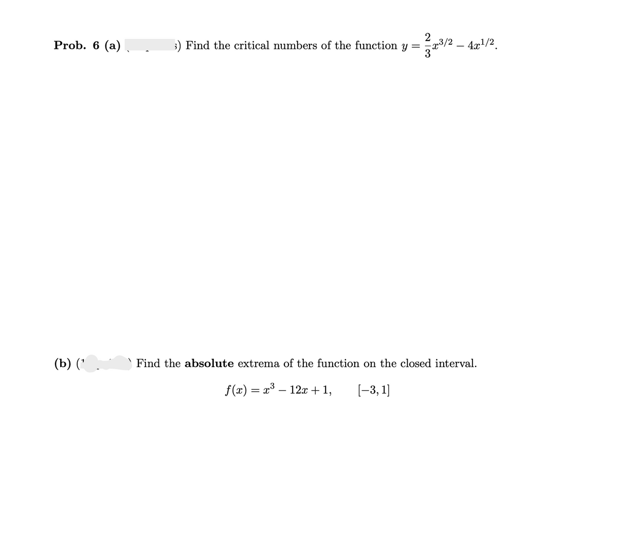 Prob. 6 (a)
(b) (¹
3) Find the critical numbers of the function y = 2/2³/2 - 4x¹/2
Find the absolute extrema of the function on the closed interval.
f(x) = x³ — 12x + 1,
[-3,1]