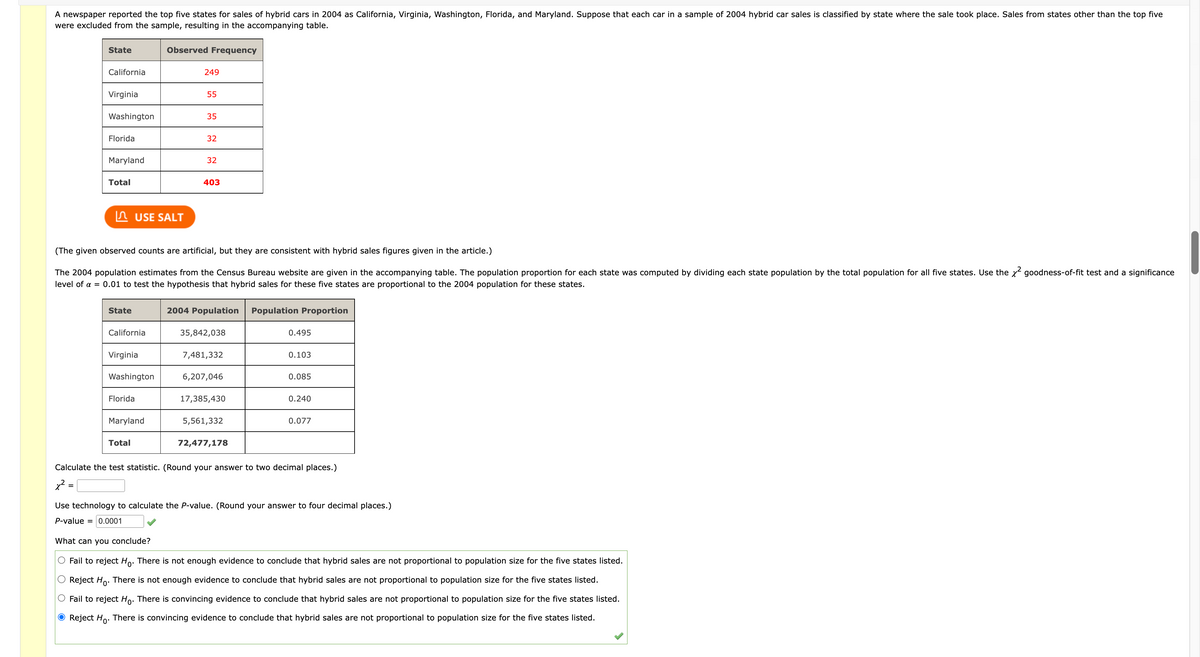 A newspaper reported the top five states for sales of hybrid cars in 2004 as California, Virginia, Washington, Florida, and Maryland. Suppose that each car in a sample of 2004 hybrid car sales is classified by state where the sale took place. Sales from states other than the top five
were excluded from the sample, resulting in the accompanying table.
State
California
Virginia
Washington
Florida
Maryland
Total
State
California
USE SALT
Virginia
Washington
Florida
Observed Frequency
Maryland
Total
(The given observed counts are artificial, but they are consistent with hybrid sales figures given in the article.)
The 2004 population estimates from the Census Bureau website are given in the accompanying table. The population proportion for each state was computed by dividing each state population by the total population for all five states. Use the x² goodness-of-fit test and a significance
level of a = 0.01 to test the hypothesis that hybrid sales for these five states are proportional to the 2004 population for these states.
249
55
35
32
32
403
2004 Population Population Proportion
35,842,038
7,481,332
6,207,046
17,385,430
5,561,332
72,477,178
0.495
0.103
0.085
0.240
0.077
Calculate the test statistic. (Round your answer to two decimal places.)
x² =
=
Use technology to calculate the P-value. (Round your answer to four decimal places.)
P-value = 0.0001
What can you conclude?
Fail to reject Ho. There is not enough evidence to conclude that hybrid sales are not proportional to population size for the five states listed.
Reject Ho. There is not enough evidence to conclude that hybrid sales are not proportional to population size for the five states listed.
Fail to reject Ho. There is convincing evidence to conclude that hybrid sales are not proportional to population size for the five states listed.
O Reject Ho. There is convincing evidence to conclude that hybrid sales are not proportional to population size for the five states listed.