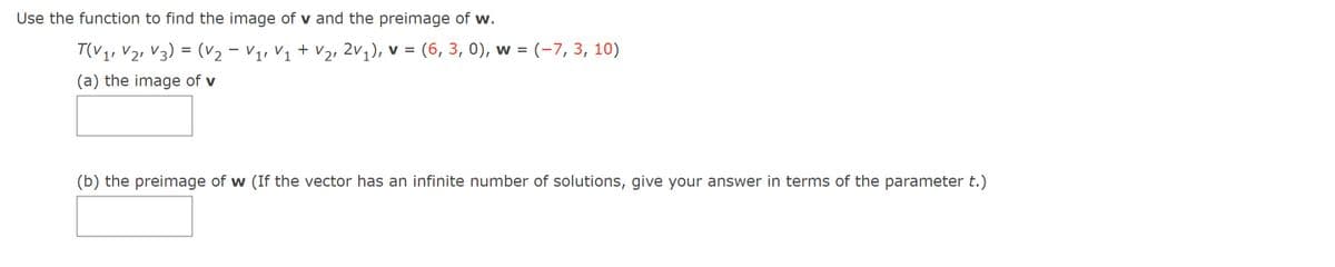 Use the function to find the image of v and the preimage of w.
T(V1, V21 V3) = (v2 – V1, V1 + V2, 2v1), v = (6, 3, 0), w = (-7, 3, 10)
(a) the image of v
(b) the preimage of w (If the vector has an infinite number of solutions, give your answer in terms of the parameter t.)
