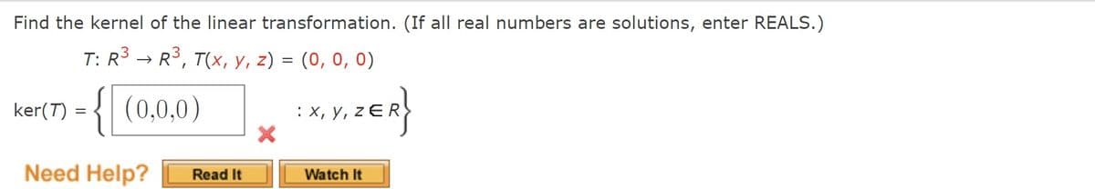 Find the kernel of the linear transformation. (If all real numbers are solutions, enter REALS.)
T: R3 → R3, T(x, y, z) = (0, 0, 0)
ker(T) = { (0,0,0)
: X, y, z EI
Need Help?
Watch It
Read It
