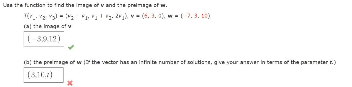 Use the function to find the image of v and the preimage of w.
T(V1, V2, V3) = (v2 - V1, Vị + v2, 2v,), v = (6, 3, 0), w = (-7, 3, 10)
(a) the image of v
(-3,9,12)
(b) the preimage of w (If the vector has an infinite number of solutions, give your answer in terms of the parameter t.)
(3,10,t)
