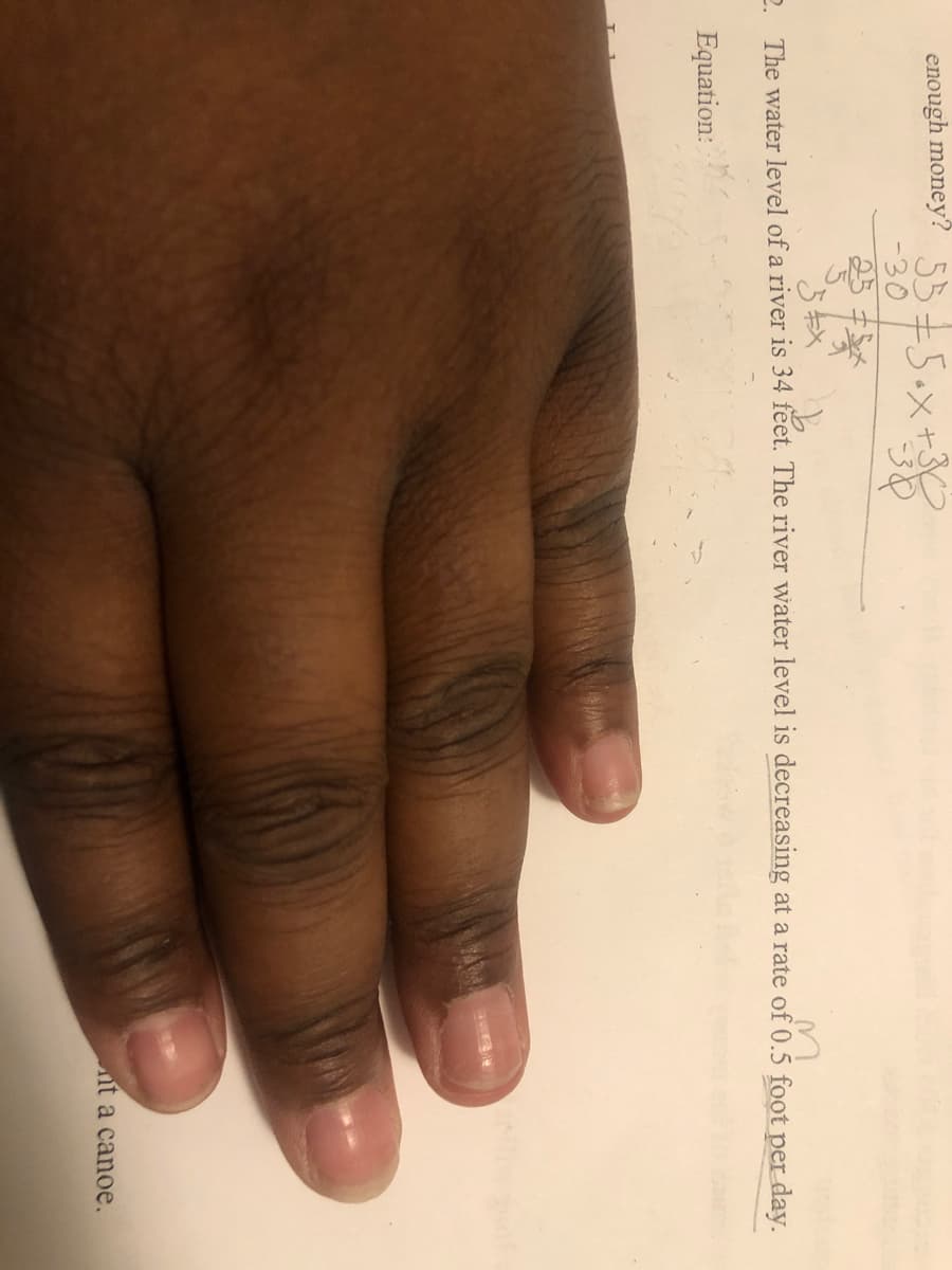 enough money? 55=5.x+3
-30
25:
2 The water level of a river is 34 feet. The river water level is decreasing at a rate of 0.5 foot per day.
Equation:
it a canoe.
