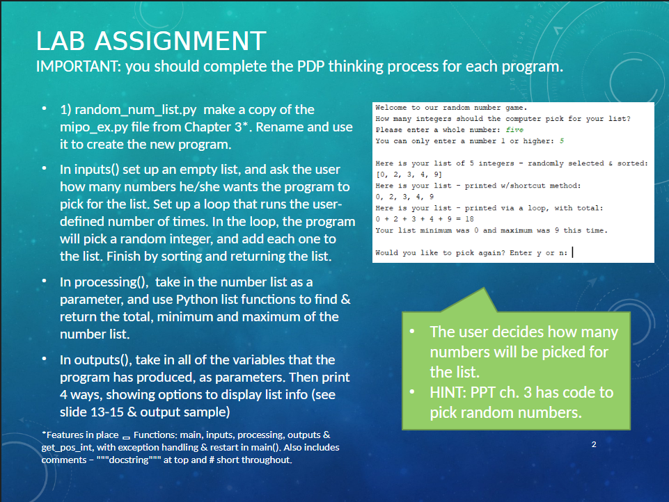 LAB ASSIGNMENT
IMPORTANT: you should complete the PDP thinking process for each program.
.
1) random_num_list.py make a copy of the
mipo_ex.py file from Chapter 3*. Rename and use
it to create the new program.
In inputs() set up an empty list, and ask the user
how many numbers he/she wants the program to
pick for the list. Set up a loop that runs the user-
defined number of times. In the loop, the program
will pick a random integer, and add each one to
the list. Finish by sorting and returning the list.
In processing(), take in the number list as a
parameter, and use Python list functions to find &
return the total, minimum and maximum of the
number list.
In outputs(), take in all of the variables that the
program has produced, as parameters. Then print
4 ways, showing options to display list info (see
slide 13-15 & output sample)
*Features in place Functions: main, inputs, processing, outputs &
get_pos_int, with exception handling & restart in main(). Also includes
comments - """docstring""" at top and # short throughout.
Welcome to our random number game.
How many integers should the computer pick for your list?
Please enter a whole number: five
You can only enter a number 1 or higher: 5
Here is your list of 5 integers - randomly selected & sorted:
[0, 2, 3, 4, 9]
Here is your list printed w/shortcut method:
0, 2, 3, 4, 9
Here is your list - printed via a loop, with total:
0 + 2+ 3+ 4+9= 18
Your list minimum was 0 and maximum was 9 this time.
Would you like to pick again? Enter y or n: |
The user decides how many
numbers will be picked for
the list.
HINT: PPT ch. 3 has code to
pick random numbers.