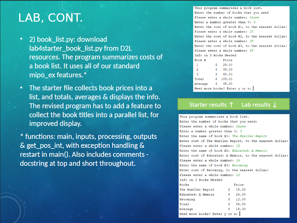 LAB, CONT.
2) book_list.py: download
lab4starter_book_list.py from D2L
resources. The program summarizes costs of
a book list. It uses all of our standard
mipo_ex features.*
●
The starter file collects book prices into a
list, and totals, averages & displays the info.
The revised program has to add a feature to
collect the book titles into a parallel list, for
improved display.
* functions: main, inputs, processing, outputs
& get_pos_int, with exception handling &
restart in main(). Also includes comments -
docstring at top and short throughout.
This program summarizes a book list.
Enter the number of books that you need.
Please enter a whole number: three
Enter a number greater than 0: 3
Enter the cost of book #1, to the nearest dollar:
Please enter a whole number: 25
Enter the cost of book #2, to the nearest dollar:
Please enter a whole number: 35
Enter the cost of book #3, to the nearest dollar:
Please enter a whole number: 45
Info on 3 Books Needed
Book #
=
$
$
$
Price
25.00
35.00
45.00
105.00
3
Total
$
Average
$ 35.00
Need more books? Enter y or n: |
Starter results ↑
This program summarizes a book list.
Enter the number of books that you need:
Please enter a whole number: three
Enter a number greater than 0: 3
Enter the name of book #1: The Mueller Report
Enter cost of The Mueller Report, to the nearest dollar:
Please enter a whole number: 18
Enter the name of book #2: Educated: A Memoir
Lab results ↓
Enter cost of Educated: A Memoir, to the nearest dollar:
Please enter a whole number: 24
The Mueller Report
Educated: A Memoir
Becoming
Enter the name of book #3: Becoming
Enter cost of Becoming, to the nearest dollar:
Please enter a whole number: 12
Info on 3 Books Needed
Books
$
Price
18.00
24.00
12.00
54.00
S
Total
$
Average
$
18.00
Need more books? Enter y or n: |