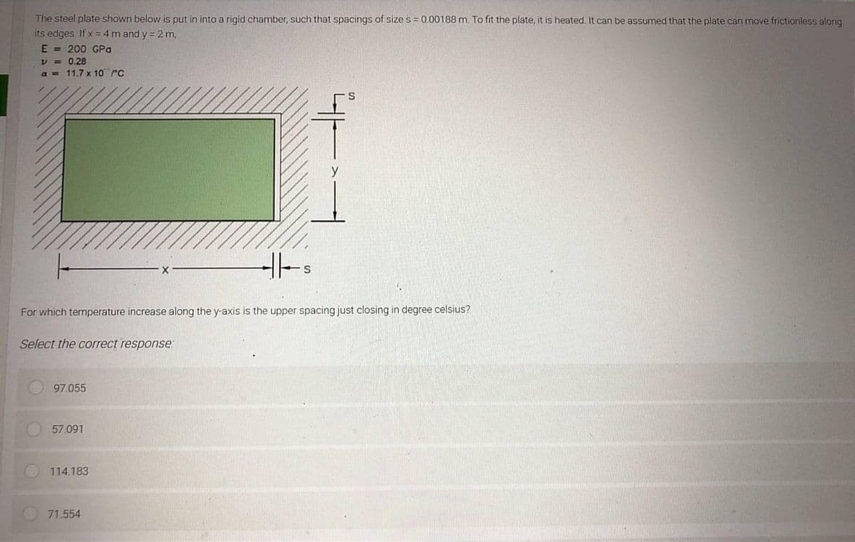 The steel plate shown below is put in into a rigid chamber, such that spacings of size s = 0.00188 m. To fit the plate, it is heated. It can be assumed that the plate can move frictionless along
its edges. If x= 4m and y = 2 m,
E = 200 GPa
V = 0.28
a = 11.7 x 10 rC
For which temperature increase along the y-axis is the upper spacing just closing in degree
Select the correct response
97.055
57.091
114.183
71.554
