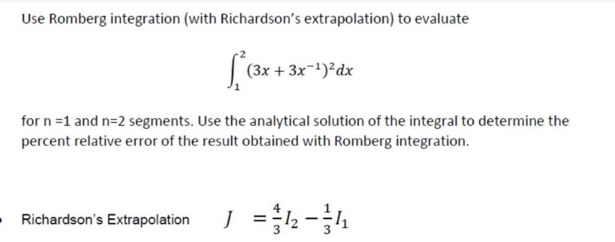 Use Romberg integration (with Richardson's extrapolation) to evaluate
(3x + 3x-1)?dx
for n =1 and n=2 segments. Use the analytical solution of the integral to determine the
percent relative error of the result obtained with Romberg integration.
4
Richardson's Extrapolation
|
3
