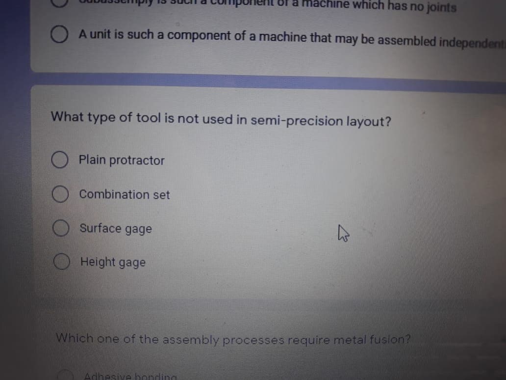 a machine which has no joints
O A unit is such a component of a machine that may be assembled independenti
What type of tool is not used in semi-precision layout?
Plain protractor
O Combination set
Surface gage
Height gage
Which one of the assembly processes require metal fusion?
Adhesive bonding
