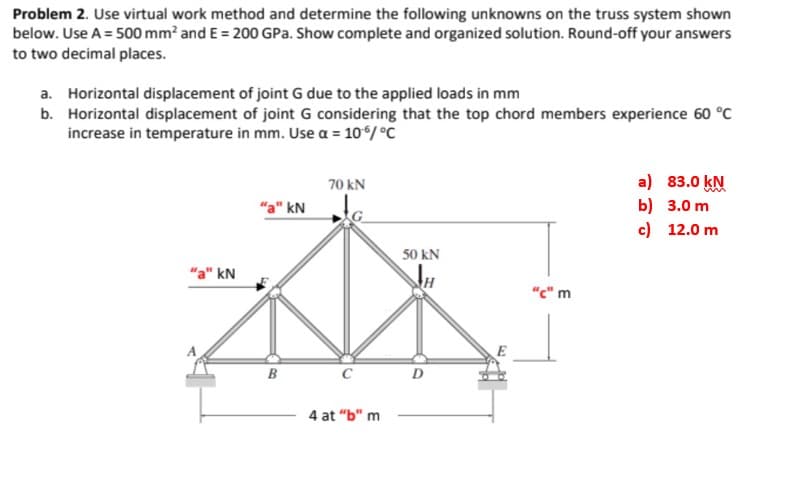 Problem 2. Use virtual work method and determine the following unknowns on the truss system shown
below. Use A = 500 mm? and E = 200 GPa. Show complete and organized solution. Round-off your answers
to two decimal places.
a. Horizontal displacement of joint G due to the applied loads in mm
b. Horizontal displacement of joint G considering that the top chord members experience 60 °C
increase in temperature in mm. Use a = 106/ °C
a) 83.0 kN
b) 3.0 m
c) 12.0 m
70 kN
"a" kN
50 kN
"a" kN
"c" m
B
C
D
4 at "b" m
