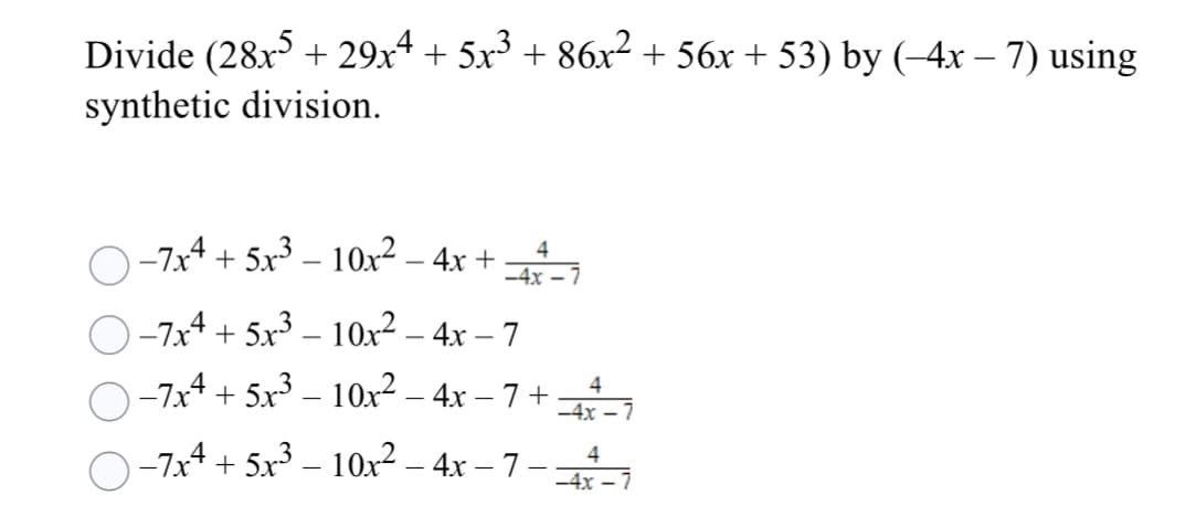 Divide (28x + 29x4 + 5x³ + 86x² + 56x + 53) by (-4x – 7) using
synthetic division.
-7x4 + 5x³ – 10x² – 4x +
4
|
-4x – 7
-7x4 + 5x3 – 10x² – 4x – 7
-7x4 + 5x³ – 10x² – 4x – 7 + -i
4
-7x4 + 5x3 – 10x² – 4x – 7 – –
-4x – 7
4
