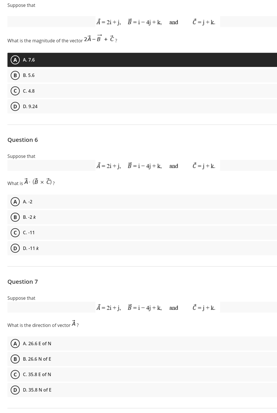 Suppose that
Ã = 2i + j,
B = i- 4j + k, and
= j+k.
What is the magnitude of the vector 2Á -B + Č?
A) A. 7.6
В) В. 5.6
с) с. 4.8
D. 9.24
Question 6
Suppose that
Ã = 2i + j,
B = i- 4j + k, and
C= j+k.
À: (B × Č)?
What is
А) А. -2
В
В. -2 k
C. -11
D
D. -11 k
Question 7
Suppose that
A = 2i + j,
B = i- 4j + k, and
=j+k.
What is the direction of vector A?
A A. 26.6 E of N
B) B. 26.6 N of E
c) C. 35.8 E of N
D) D. 35.8 N of E
B)
