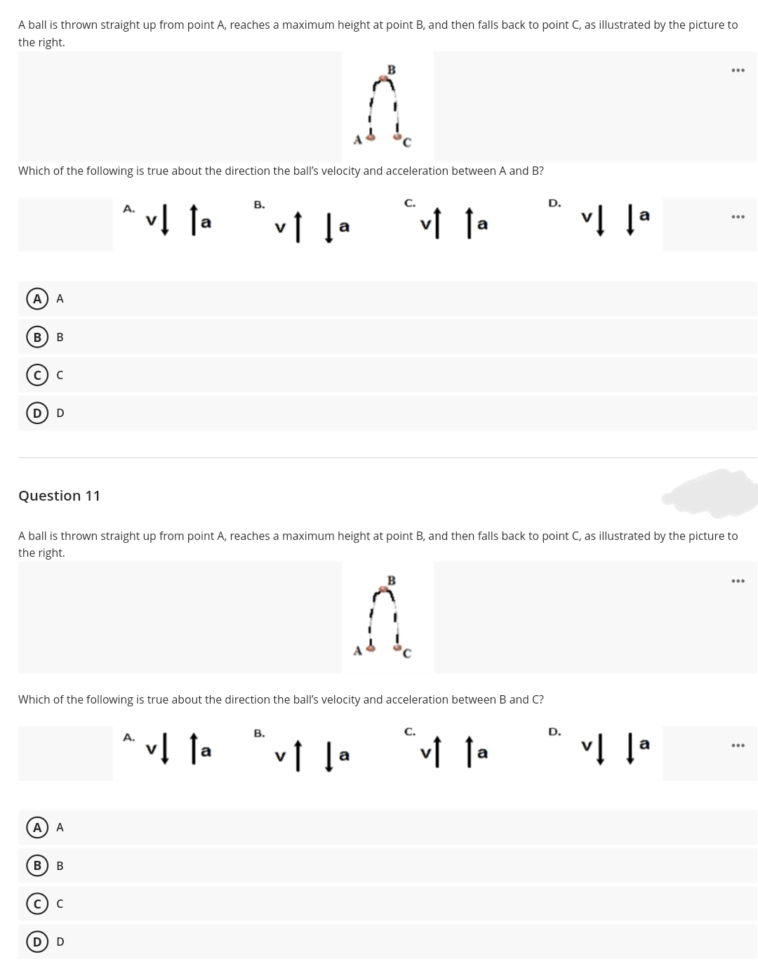 A ball is thrown straight up from point A, reaches a maximum height at point B, and then falls back to point C, as illustrated by the picture to
the right.
...
Which of the following is true about the direction the ball's velocity and acceleration between A and B?
В.
С.
D.
A.
...
a
A
A
В
Question 11
A ball is thrown straight up from point A, reaches a maximum height at point B, and then falls back to point C, as illustrated by the picture to
the right.
...
Which of the following is true about the direction the ball's velocity and acceleration between B and C?
В.
C.
D.
A.
v1 la
a
...
a
A) A
B
В
(M)
