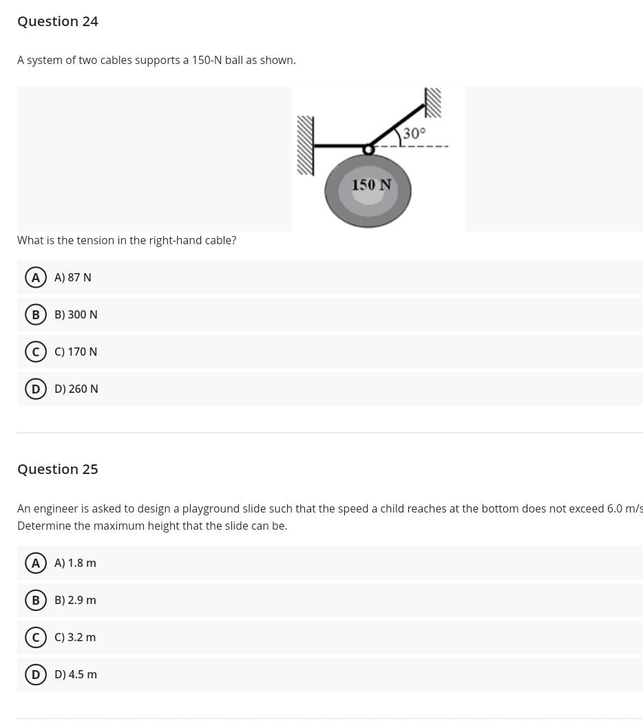 Question 24
A system of two cables supports a 150-N ball as shown.
30°
150 N
What is the tension in the right-hand cable?
A) A) 87 N
B) 300 N
C) 170 N
D D) 260 N
Question 25
An engineer is asked to design a playground slide such that the speed a child reaches at the bottom does not exceed 6.0 m/s
Determine the maximum height that the slide can be.
A) A) 1.8 m
в) В) 2.9 m
c) C) 3.2 m
D D) 4.5 m
