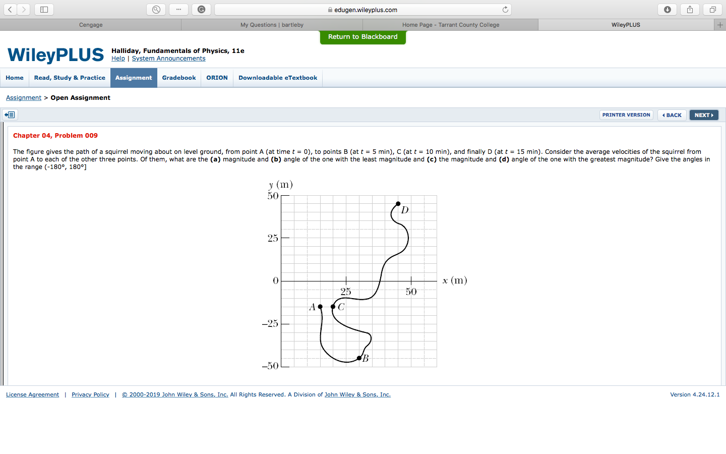 edugen.wileyplus.com
さ,
Cengage
My Questions | bartleby
Home Page - Tarrant County College
WileyPLUS
Return to Blackboard
Halliday, Fundamentals of Physics, 11e
Help I System Announcements
HomeRead, Study & Practice
Assignment
Gradebook ORION Downloadable eTextbook
Assignment> Open Assignment
PRINTER VERSION
BAC
NEXT
Chapter 04, Problem 009
The figure gives the path of a squirrel moving about on level ground, from point A at time t = 0 to points B at t = 5 min C at t = 10 min and finally D at t = 15 min). Consider the average velocities of the squirrel from
point A to each of the other three points. Of them, what are the (a) magnitude and (b) angle of the one with the least magnitude and (c) the magnitude and (d) angle of the one with the greatest magnitude? Give the angles in
the range (-180°, 180°]
50
25
0
x (m
25
50
25
50
hn Wiley
All Rights Reserved. A Division of John Wiley & Sons, Inc.
Version 4.24.12.1
vac
