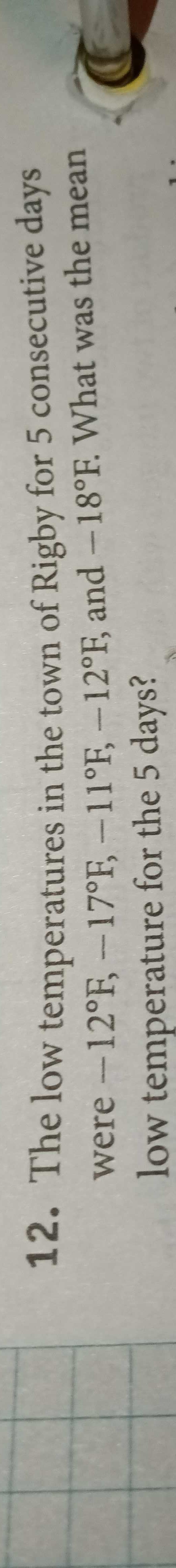 12. The low temperatures in the town of Rigby for 5 consecutive days
were -12°F, -17°F, -11°F, -12°F, and -18°F. What was the mean
low temperature for the 5 days?

