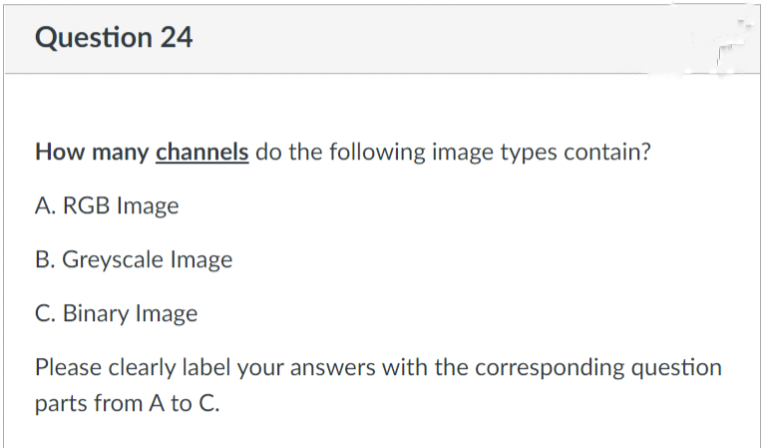 Question 24
How many channels do the following image types contain?
A. RGB Image
B. Greyscale Image
C. Binary Image
Please clearly label your answers with the corresponding question
parts from A to C.