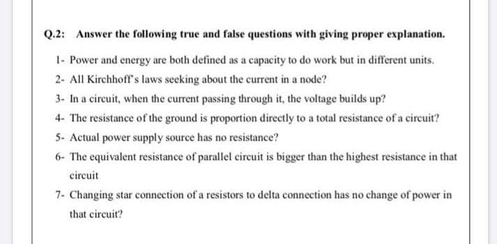 Q.2: Answer the following true and false questions with giving proper explanation.
1- Power and energy are both defined as a capacity to do work but in different units.
2- All Kirchhoff's laws secking about the current in a node?
3- In a circuit, when the current passing through it, the voltage builds up?
4- The resistance of the ground is proportion directly to a total resistance of a circuit?
5- Actual power supply source has no resistance?
6- The equivalent resistance of parallel circuit is bigger than the highest resistance in that
circuit
7- Changing star connection of a resistors to delta connection has no change of power in
that circuit?
