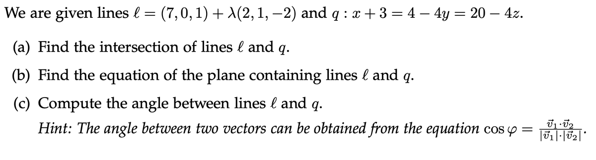 We are given lines l = (7,0,1)+(2, 1, −2) and q : x + 3 = 4 - 4y = 20 - 4z.
(a) Find the intersection of lines l and q.
(b) Find the equation of the plane containing lines & and q.
(c) Compute the angle between lines & and q.
Hint: The angle between two vectors can be obtained from the equation cos y =
V1 V₂
|U1|·|V₂|*