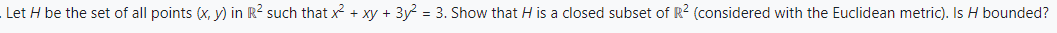 Let H be the set of all points (x, y) in R² such that x² + xy + 3y² = 3. Show that H is a closed subset of R² (considered with the Euclidean metric). Is H bounded?