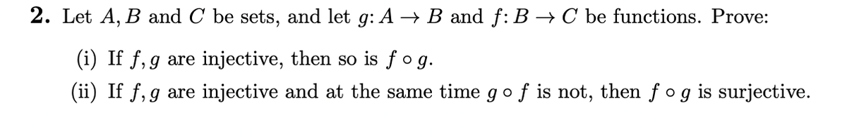 2. Let A, B and C be sets, and let g: A → B and f: B → C be functions. Prove:
(i) If f, g are injective, then so is fog.
(ii) If f, g are injective and at the same time go f is not, then fog is surjective.