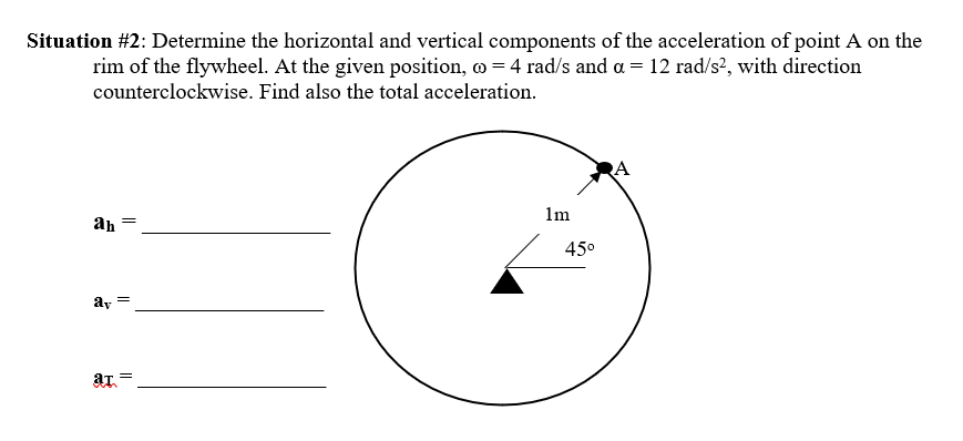 Situation #2: Determine the horizontal and vertical components of the acceleration of point A on the
rim of the flywheel. At the given position, o = 4 rad/s and a = 12 rad/s?, with direction
counterclockwise. Find also the total acceleration.
RA
1m
ah
45°
ay
