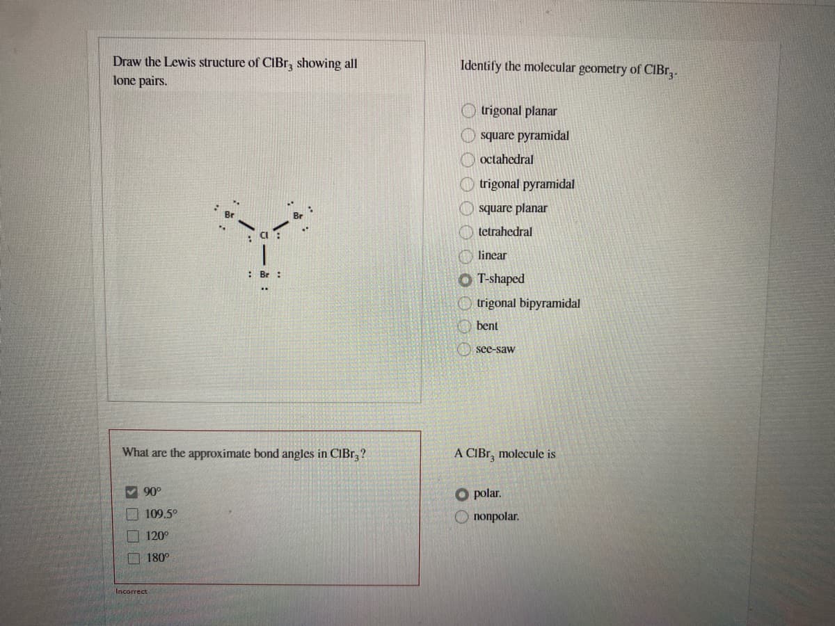 Draw the Lewis structure of CĪBR, showing all
Identify the molecular geometry of CIBr,.
lone pairs.
trigonal planar
square pyramidal
octahedral
trigonal pyramidal
square planar
tetrahedral
linear
: Br :
O T-shaped
O trigonal bipyramidal
bent
see-saw
What are the approximate bond angles in CIBR, ?
А СІBr, molecule is
V 90°
O polar.
109.5°
O nonpolar.
O 120°
O 180°
Incorrect
