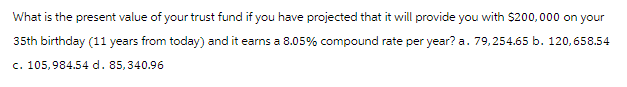 What is the present value of your trust fund if you have projected that it will provide you with $200,000 on your
35th birthday (11 years from today) and it earns a 8.05% compound rate per year? a. 79,254.65 b. 120,658.54
c. 105,984.54 d. 85,340.96