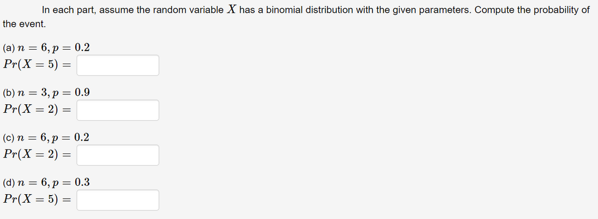 In each part, assume the random variable X has a binomial distribution with the given parameters. Compute the probability of
the event.
(a) n = 6, p = 0.2
Pr(X = 5) =
(b) n = 3, p = 0.9
Pr(X = 2) =
(c) n = 6, p = 0.2
Pr(X = 2) =
(d) n = 6, p = 0.3
Pr(X = 5) =
