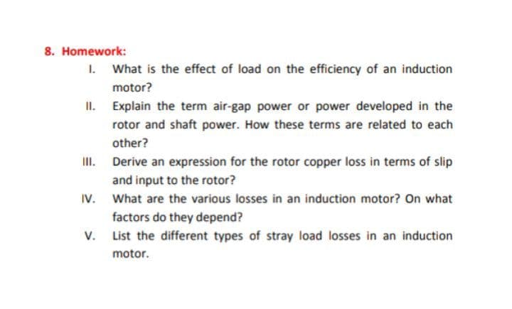 8. Homework:
1. What is the effect of load on the efficiency of an induction
motor?
II. Explain the term air-gap power or power developed in the
rotor and shaft power. How these terms are related to each
other?
II. Derive an expression for the rotor copper loss in terms of slip
and input to the rotor?
IV. What are the various losses in an induction motor? On what
factors do they depend?
v. List the different types of stray load losses in an induction
motor.
