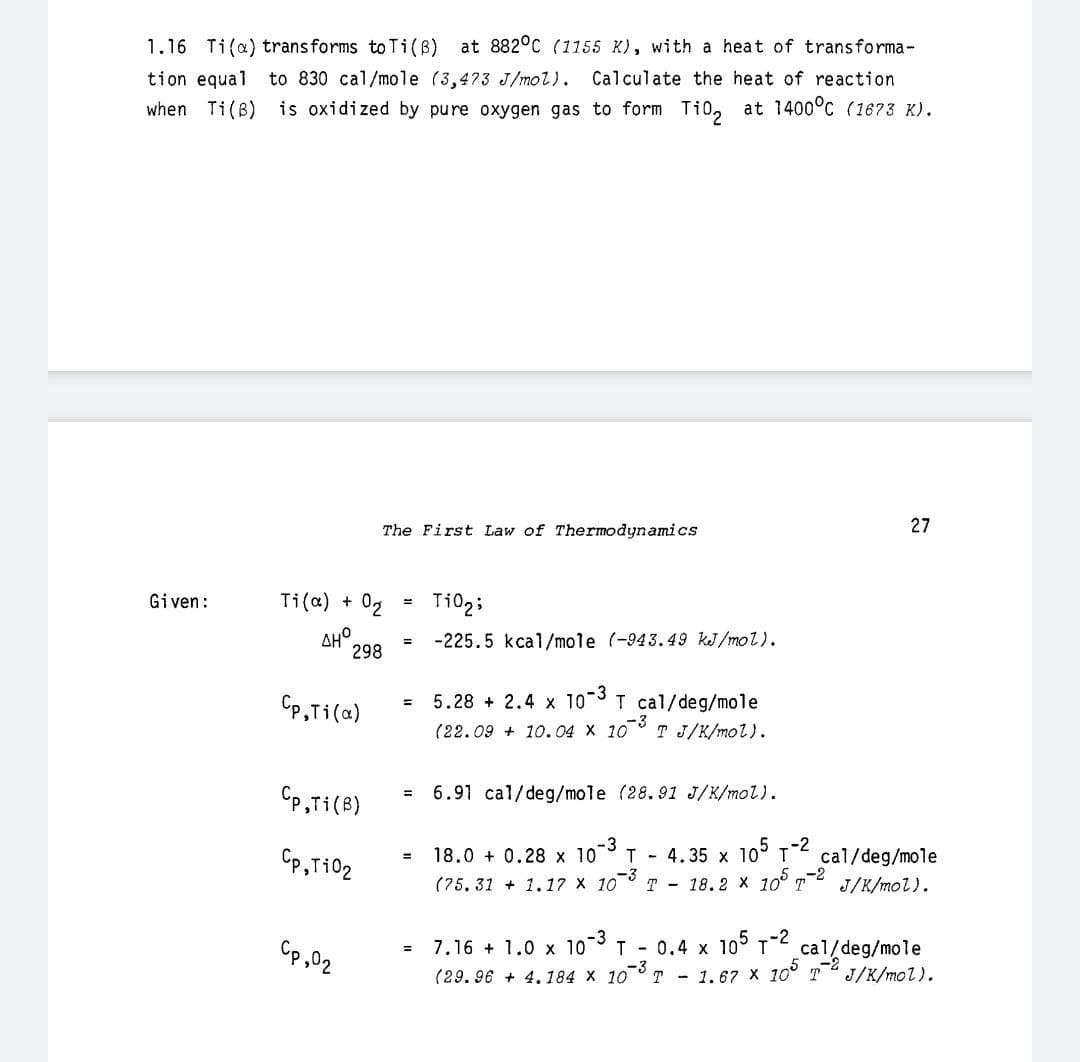 1.16 Ti(a) transforms to Ti(B) at 882°C (1155 K), with a heat of transforma-
tion equal
to 830 cal/mole (3,473 J/mol).
Calculate the heat of reaction
when Ti(B) is oxidized by pure oxygen gas to form Ti0, at 1400°C (1673 K).
The First Law of Thermodynamics
27
Given:
Ti(a) +
Ti02;
AHO
298
= -225.5 kcal/mole (-943.49 kJ/mol).
Cp,Ti(a)
5.28 + 2.4 x 10 T cal/deg/mole
(22.09 + 10.04 X 10° T J/K/mol).
CP,Ti(B)
6.91 cal/deg/mole (28.91 J/K/mol).
Cp,Ti02
18.0 + 0.28 x 10 T - 4.35 x 10° T cal/deg/mole
(75, 31 + 1.17 x 103
T - 18.2 x 10
J/K/mol).
Cp,02
7.16 + 1.0 x 10 T - 0.4 x 10° T
cal/deg/mole
(29. 96 + 4,184 x 103
T - 1.67 X 10° 72
J/K/mol).
