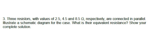3. Three resistors, with values of 2.5, 4.5 and 8.5 0, respectively, are connected in parallel.
Illustrate a schematic diagram for the case. What is their equivalent resistance? Show your
complete solution.
